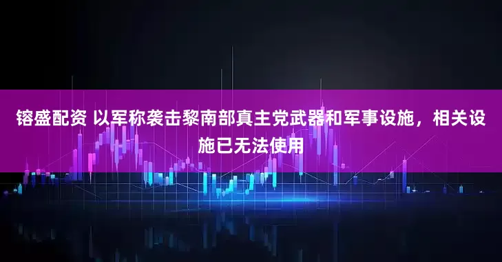 镕盛配资 以军称袭击黎南部真主党武器和军事设施，相关设施已无法使用