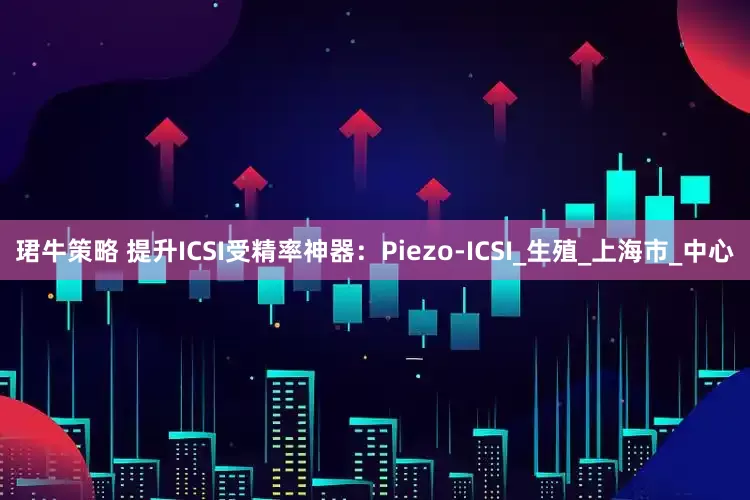 珺牛策略 提升ICSI受精率神器：Piezo-ICSI_生殖_上海市_中心