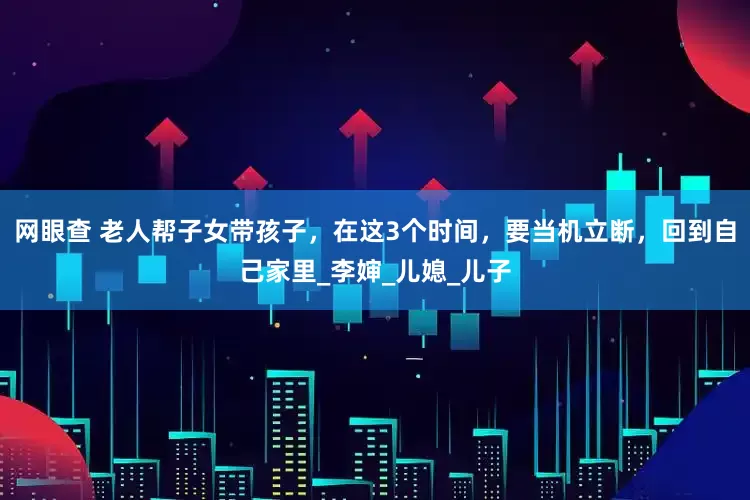 网眼查 老人帮子女带孩子，在这3个时间，要当机立断，回到自己家里_李婶_儿媳_儿子