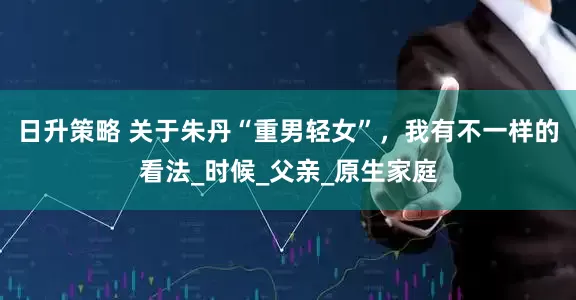 日升策略 关于朱丹“重男轻女”，我有不一样的看法_时候_父亲_原生家庭