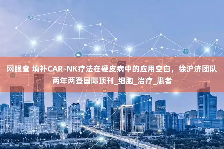 网眼查 填补CAR-NK疗法在硬皮病中的应用空白，徐沪济团队两年两登国际顶刊_细胞_治疗_患者