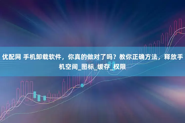 优配网 手机卸载软件，你真的做对了吗？教你正确方法，释放手机空间_图标_缓存_权限