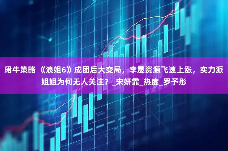 珺牛策略 《浪姐6》成团后大变局，李晟资源飞速上涨，实力派姐姐为何无人关注？_宋妍霏_热度_罗予彤