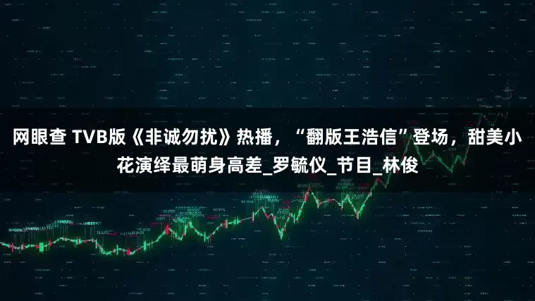 网眼查 TVB版《非诚勿扰》热播，“翻版王浩信”登场，甜美小花演绎最萌身高差_罗毓仪_节目_林俊