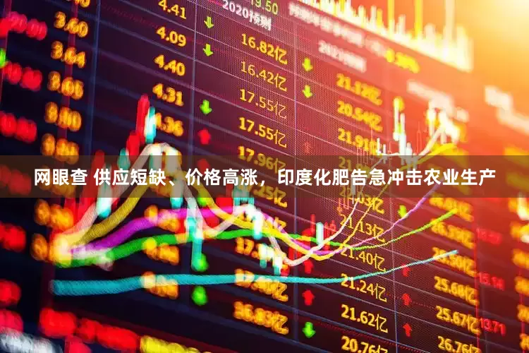网眼查 供应短缺、价格高涨，印度化肥告急冲击农业生产
