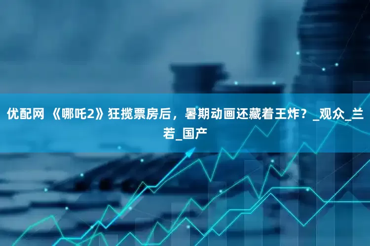 优配网 《哪吒2》狂揽票房后，暑期动画还藏着王炸？_观众_兰若_国产