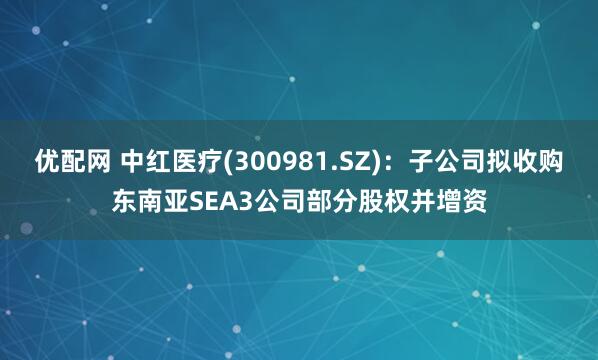 优配网 中红医疗(300981.SZ)：子公司拟收购东南亚SEA3公司部分股权并增资