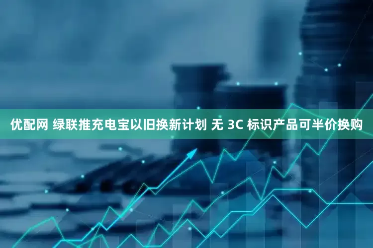 优配网 绿联推充电宝以旧换新计划 无 3C 标识产品可半价换购