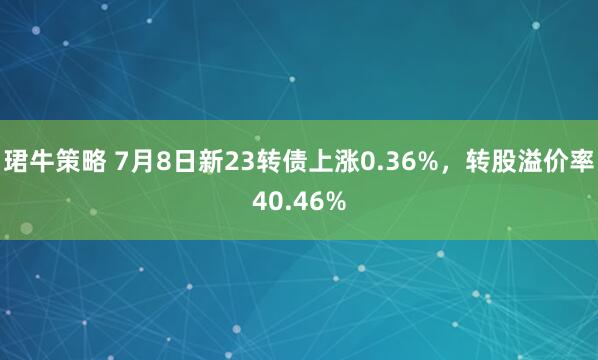 珺牛策略 7月8日新23转债上涨0.36%，转股溢价率40.46%