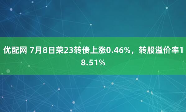 优配网 7月8日荣23转债上涨0.46%，转股溢价率18.51%