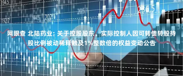 网眼查 北陆药业: 关于控股股东、实际控制人因可转债转股持股比例被动稀释触及1%整数倍的权益变动公告