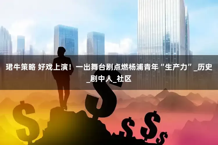 珺牛策略 好戏上演！一出舞台剧点燃杨浦青年“生产力”_历史_剧中人_社区