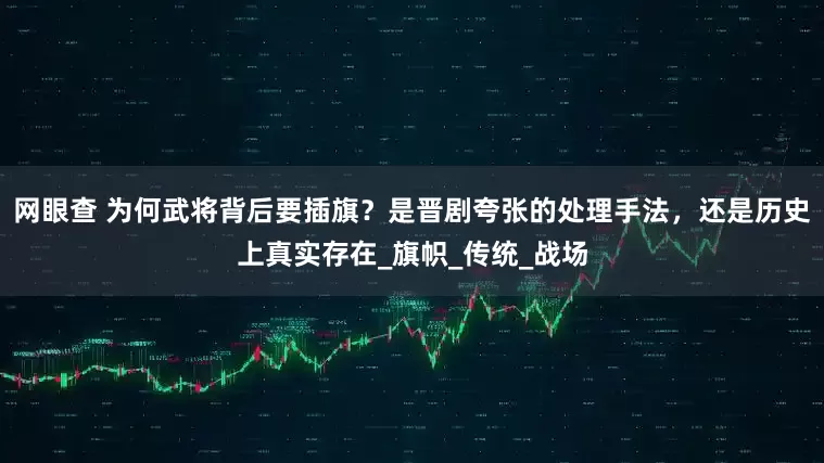 网眼查 为何武将背后要插旗？是晋剧夸张的处理手法，还是历史上真实存在_旗帜_传统_战场