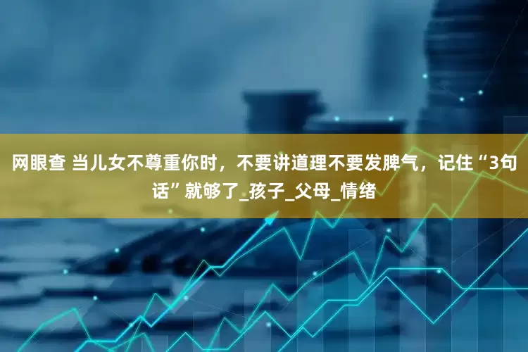 网眼查 当儿女不尊重你时，不要讲道理不要发脾气，记住“3句话”就够了_孩子_父母_情绪