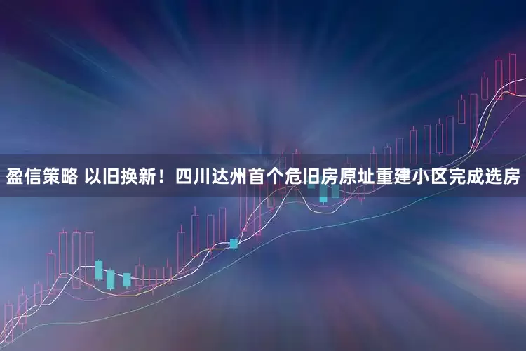 盈信策略 以旧换新！四川达州首个危旧房原址重建小区完成选房