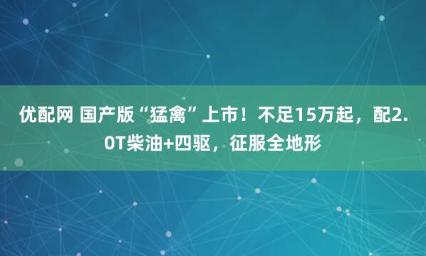 优配网 国产版“猛禽”上市！不足15万起，配2.0T柴油+四驱，征服全地形