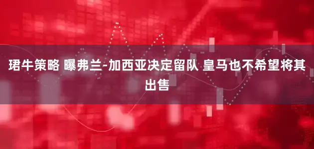 珺牛策略 曝弗兰-加西亚决定留队 皇马也不希望将其出售
