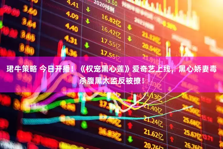 珺牛策略 今日开播！《权宠黑心莲》爱奇艺上线，黑心娇妻毒杀腹黑太监反被撩！