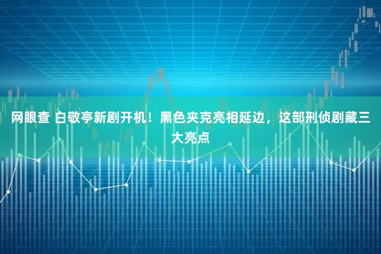 网眼查 白敬亭新剧开机！黑色夹克亮相延边，这部刑侦剧藏三大亮点
