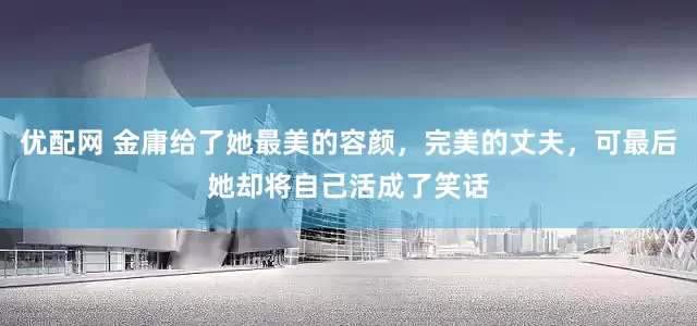 优配网 金庸给了她最美的容颜，完美的丈夫，可最后她却将自己活成了笑话