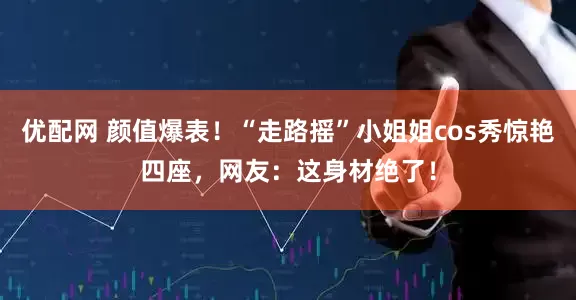 优配网 颜值爆表！“走路摇”小姐姐cos秀惊艳四座，网友：这身材绝了！